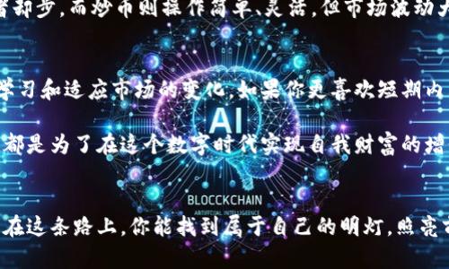 区块链挖币还是炒币好？选择适合自己的投资方式

区块链,挖币,炒币/guanjianci

引言：区块链世界的两条道路
在区块链的广阔天地中，投资者面临着两个主要选择：挖矿（挖币）和炒币（交易）。我记得我第一次接触区块链技术时，心中充满了对这项颠覆性技术的无尽好奇。那时，区块链在朋友圈里被热烈讨论，而我却对具体的投资方式一知半解。在朋友们热烈的辩论中，我也曾被这个问题困扰：到底是挖币好，还是炒币好？

挖币：扎根于数字货币的土壤
挖币，简单来说，就是通过计算机的算力来验证和记录交易，从而获得新生成的数字货币。对于我来说，挖矿的过程不仅仅是技术的应用，更是一种参与感和成就感。我还记得在2017年的一个夏天，我和几个朋友一起购买了矿机，开启了我们的“挖矿之旅”。每当我们听到矿机发出的嗡嗡声，内心的兴奋难以言表。尤其是看到几周后钱包里逐渐增加的数字币，更是让我们无比激动。

然而，挖矿背后却是需要对技术和设备有深入了解。你必须考虑电力成本、硬件选择以及市场行情等多重因素。此外，近年来，随着更多人加入挖矿游戏，竞争越发激烈，盈利性逐渐降低。这让我意识到，挖矿虽然有其魅力，但并非人人都能从中获利。

炒币：短期收益的高风险投资
相较于挖矿，炒币的方式则更为直接。你可以通过主流交易平台购买和出售数字货币，旨在用低买高卖的方式获取收益。在我看来，炒币的乐趣在于实时追踪市场动态，了解每一轮行情波动。每当看到价格上涨，我的内心总是充满期待，但随之而来的风险也不容小觑。

我还记得一次震荡行情中，我盲目跟风买入了某个“热门币”，结果跌幅让人吃惊，几乎让我损失了大部分投资。这段经历教会我投资不仅需要运气，更需要理性和耐心。炒币能带来快速的回报，但同样可能让你在瞬间失去大量资金。因此，我逐渐认识到，炒币并不适合所有人。

挖币与炒币的对比：优势与劣势
挖币和炒币各有优势与劣势。挖币相对稳定，长期来看利润可能较为可观，尤其是持有了一段时间后。然而，设备投资大、维护成本高且无法快速变现，可能让许多投资者却步。而炒币则操作简单、灵活，但市场波动大、风险高，尤其对于新手投资者来说，容易入坑。

选择适合你的投资方式
在这个数字货币风云变幻的时代，选择适合自己的投资方式显得尤为重要。如果你有时间、精力和对科技的热情，挖矿无疑是一种值得尝试的投资方式，然而需要不断学习和适应市场的变化。如果你更喜欢短期内看到成果，并愿意承受高风险，那么炒币可能是你更好的选择。

记得有人说过，投资是一种与自我对话的艺术。我们不仅要了解市场的动向，更要清楚自己内心真正的需求和心理承受能力。在我看来，不管是挖币还是炒币，最终目的都是为了在这个数字时代实现自我财富的增长。 

总结：走好自己的数字货币之路
无论你选择挖币还是炒币，最重要的是要理性看待这个市场，保持持续学习的心态。每个人的投资旅程都是独一无二的，选择适合自己的方式，才能走得更远。我也希望在这条路上，你能找到属于自己的明灯，照亮前行的方向。