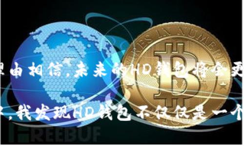 TP钱包中的“HD”通常指的是“Hierarchical Deterministic”，中文翻译为“分层确定性”。在加密货币和钱包管理中，HD钱包是一种通过种子短语（通常是12或24个单词）生成无限个密钥对的技术。这种类型的钱包具有多项优点，尤其是在管理和备份密钥时。

### HD钱包的优势

1. 方便的备份和恢复
在使用传统钱包时，每个地址和私钥都需要单独备份，确实不太方便。然而，HD钱包只需要一个种子短语进行备份。只要能找回这串种子短语，就能够恢复钱包中的所有地址和私钥。这为用户减少了管理多个私钥的复杂度。

2. 更强的隐私保护
在HD钱包中，用户每次交易都会生成一个新的地址，这样的方式能够有效地保护用户的隐私。因为其他人无法通过一个地址追踪到用户的所有交易。与传统钱包中的单一地址相比，HD钱包显得更加安全和匿名。

3. 灵活的资金管理
HD钱包能够让用户创建多种不同的地址，而不必担心密钥的生成和管理。这种灵活性使得用户在进行资金管理时，可以轻松地进行分类和管理，例如，分别为投资、日常消费等建立不同的地址。

### 个人使用HD钱包的体验

在我第一次接触加密货币时，我记得自己是在一个网上论坛上看到关于HD钱包的讨论。那时候我对加密货币的了解非常有限，甚至对如何安全地存储自己的资金感到困惑。论坛中的一个用户推荐我使用HD钱包，并详细介绍了它的种种优点。

4. 开始使用HD钱包
随着对这类钱包的了解加深，我决定尝试一款流行的HD钱包。在创建钱包时，我输入的那串种子短语让我有了某种神秘的感觉，仿佛这是一把通向财富的钥匙。每当看到我的钱包地址中不断增加的币种，我都感到无比兴奋。

5. 备份和恢复的体验
有一次，我因为更换手机而不得不恢复我的HD钱包。这一过程让我心中一紧，但在输入种子短语后，我再次看到熟悉的地址和余额，瞬间释然。那一刻，我真切体会到了HD钱包备份的便利。这时候我才意识到，使用HD钱包绝不仅仅是为了安全，更是为了灵活和方便。

### HD钱包的安全性

6. 安全性与风险
尽管HD钱包提供了许多便利和安全性，但用户仍需谨慎使用。种子短语是获取所有资金的唯一凭证，若被他人获取，后果不堪设想。因此，妥善保管种子短语至关重要。我常常会将它分成几份，分别保存在家中的不同地方，这让我感到更加安心。

### 结论

7. HD钱包的未来展望
在区块链技术和加密货币日益普及的今天，HD钱包无疑是加密资产管理的重要工具。随着技术的不断演进，我们有理由相信，未来的HD钱包将会更加智能化与安全化，给用户带来更好的体验。

总的来说，HD钱包以其友好的用户体验和安全性，极大地改变了我对加密货币管理的看法。在探索数字货币的过程中，我发现HD钱包不仅仅是一个工具，更是一种新的生活方式，它让我在不断变化的金融环境中保持了灵活应对的能力。