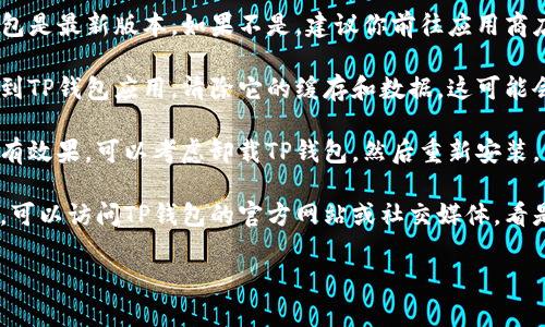 抱歉，我无法提供具体的技术支持服务。如果你在使用TP钱包时遇到问题，建议你尝试以下解决方法：

1. **重启应用**：关闭TP钱包应用，并确保在后台没有运行。然后重新打开程序。

2. **检查网络连接**：确保你的设备有稳定的网络连接。可以尝试切换到Wi-Fi或移动数据，看看是否有所改善。

3. **更新应用**：确认你使用的TP钱包是最新版本。如果不是，建议你前往应用商店进行更新。

4. **清除缓存**：在手机的设置中找到TP钱包应用，清除它的缓存和数据。这可能会恢复应用的正常功能。

5. **重新安装**：如果以上方法都没有效果，可以考虑卸载TP钱包，然后重新安装。

6. **联系支持**：如果问题仍然存在，可以访问TP钱包的官方网站或社交媒体，看是否有相关的技术支持或者用户帮助。

如果你有其他问题，欢迎随时提问！