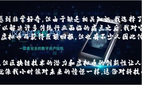 虚拟币和区块链是当今数字经济中极为重要的概念，它们不仅改变了人们的交易方式，也在许多行业中引发了深刻的变革。接下来，我将详细介绍这两个概念的含义及其相互关系。

虚拟币的定义
虚拟币，也常被称为加密货币，是一种基于区块链技术的数字货币。它们通常不依赖于中央银行或政府机构，而是通过加密技术实现交易的安全性和匿名性。比特币（Bitcoin）是最早也是最知名的虚拟币，2009年由一个化名为中本聪的人发布。
虚拟币的主要特点包括：去中心化、匿名性、不可篡改性和可追溯性。去中心化意味着没有单一的控制机构，交易记录通过参与者的共同维护来实现。此外，由于每笔交易都是以区块链形式记录的，因此一旦确认，就无法更改，这为虚拟币的安全性提供了有力保障。

区块链的定义
区块链可以被理解为一种新型的分布式数据库技术，它通过将数据记录在多个参与者的设备上，确保数据的透明性和安全性。区块链由多个“区块”组成，每个区块中包含了一定数量的交易数据以及前一个区块的哈希值，这样形成了一条“链”。
区块链的特点有：透明性、可追溯性和安全性。所有参与者都可以查看区块链上的交易记录，而一旦数据被写入区块链，就无法随意更改或删除。这样的设计保证了数据的完整性和准确性，使得区块链在金融、物流、医疗等多个领域都具有巨大的应用潜力。

虚拟币与区块链的关系
虚拟币和区块链之间有着密切的关系。实际上，绝大多数虚拟币都是基于区块链技术来实现的。区块链为虚拟币提供了基础架构，使得虚拟币能够在没有中心控制的情况下自主运作。每一笔虚拟币的交易，都会被记录在区块链上，从而确保交易的透明性和安全性。
例如，当一位用户用比特币购买商品时，这笔交易会被广播到整个比特币网络，经过若干台计算机的验证后，交易信息会被写入区块链。在这个过程中，区块链的技术保证了交易数据的可信度。

虚拟币的应用与挑战
虚拟币的应用范围越来越广泛，包括在线支付、资产管理、跨境结算等。许多公司和个人开始接受虚拟币作为支付方式，这在一定程度上推动了传统金融体系的革新。然而，虚拟币的普及也带来了不少挑战，包括价格波动、法律监管、以及安全问题等。
例如，虚拟币的价格可以在短时间内大幅波动，造成投资者的损失。此外，由于虚拟币的匿名性和去中心化特性，它们也成为了一些不法分子进行洗钱和欺诈活动的工具，这就需要各国政府和监管机构制定相应的法规来进行管理。

我的个人经历与看法
作为一个科技爱好者，我第一次接触虚拟币是在大学时期。那时候，我的许多同学开始讨论比特币和其他虚拟币的投资机会。我也曾对此感到非常好奇，但由于缺乏相关知识，我选择了观望。随着时间的推移，我发现虚拟币市场愈发活跃，许多企业陆续接受虚拟币作为支付手段，我心中的好奇变成了迫切想要了解的动力。
我开始主动研究区块链技术和虚拟币的相关知识，逐渐意识到这不仅仅是一个投资机会，而是一场技术革命。特别是在我了解到区块链可以解决许多传统行业面临的痛点之后，我对它的前景充满了期待。
同时，我也意识到，虚拟币市场的波动性和不确定性使得投资风险极大。在2017年比特币价格飙升的那段时间，我见证了许多朋友因投资虚拟币而获得巨额回报，但也有不少人因此付出了高昂的代价。我认为，这不仅仅是投资，更是一种对未来金融环境的探索。

总结
虚拟币和区块链已经成为当前经济形态的重要组成部分，它们的普及正在逐渐改变我们日常生活中的金融交易方式。尽管面临许多挑战，但区块链技术的潜力和虚拟币的创新性让人们对未来充满期待。作为个人，我希望能够不断学习和探索这些新兴技术，让自己在这个快速发展的领域中保持领先。
未来，虚拟币是否会取代传统货币仍然是一个悬而未决的问题，但我相信，区块链技术的广泛应用将会给我们带来更多的可能性和机遇。就像我小时候对未来的憧憬一样，这份对科技的向往与探索永无止境。