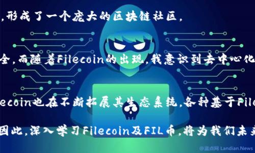 FIL币是Filecoin的原生加密货币，Filecoin 是一个基于区块链的分布式存储网络。它的主要目的是提供一个去中心化的文件存储解决方案，允许用户将未使用的存储空间出租给其他用户，从而实现数据的高效存储和检索。在这个背景下，FIL币在区块链上的运用体现在以下几个方面：

1. 分布式存储市场
Filecoin网络允许用户通过提供存储空间来赚取FIL币。这种机制推动了链上存储市场的发展，任何人都可以参与进来提供存储服务。用户能够通过智能合约和去中心化的存储协议，确保他们的数据是安全的，并且在需要的时候可以被及时检索。

2. 交易激励机制
FIL币作为网络中的交易媒介，用户需要用FIL币支付存储费用。具体来说，用户在上传文件至Filecoin网络时，依据文件大小和存储时长等特征进行相应的FIL币支出。存储矿工通过提供存储空间而获得FIL作为奖励，这为网络的持续发展提供了经济激励。

3. 网络安全和数据恢复
Filecoin网络依赖于其经济模型来确保数据的安全性与可用性。当用户存储文件时，他们需要通过“存储证明”来证明这些文件仍然安全地存储在网络中。如果存储矿工未能证明他们拥有这些文件，用户可以通过其他存储矿工获取数据的“备份”。这种机制保障了数据的持久性和可靠性。

4. 社区和生态系统的发展
Filecoin的生态系统不仅仅是一个存储网络，而是一个促进各种相关项目创新的平台。FIL的使用从单纯的存储支付逐渐扩展到了数据的共享、分析和开发等诸多领域，形成了一个庞大的区块链社区。

5. 个人体验与观察
回顾我自己的经历，我对区块链和加密货币的理解深受Filecoin网络的启发。早年间，我也曾尝试利用分布式技术进行文件存储和分享，那时我常常担心自己的数据安全。而随着Filecoin的出现，我意识到去中心化存储不仅能给我带来空间的灵活性，更重要的是，它提供了更高的数据保护机制。我逐渐意识到，区块链不仅是金融交易的新方式，也是我们生活中有潜力的技术之一。

6. 未来展望
展望未来，Filecoin及其FIL币将继续在区块链技术的浪潮中扮演重要角色。随着人们对数据隐私和数据安全认识的提升，去中心化存储的需求只会不断上升。此外，Filecoin也在不断拓展其生态系统，各种基于Filecoin的应用相继涌现，吸引越来越多开发者和用户的参与，这在推动区块链技术向更广泛领域应用的同时，也在不断提升FIL币的实际价值。

总结来说，FIL币在区块链上的运用为我们开启了一扇通往去中心化存储的窗户，不仅让我们的数据更加安全，也为不同类型的用户与开发者创造了繁荣的发展空间。因此，深入学习Filecoin及FIL币，将为我们未来继续探索区块链技术的可能性提供不可忽视的支持。