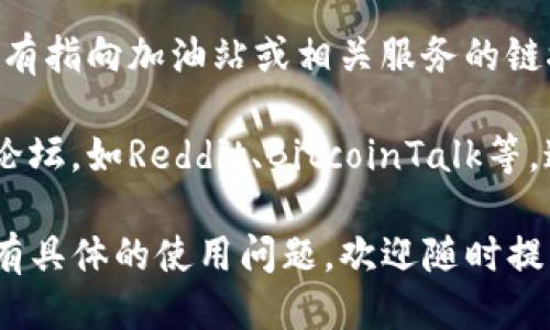 关于“TP钱包加油站”的相关信息，您可以通过以下几种途径找到：

1. **官方网站或官方社交媒体**：TP钱包的官方网站或其社交媒体平台（如微博、微信、Twitter等）通常会发布最新的更新和服务信息。

2. **用户社区**：可以加入TP钱包相关的用户社区，诸如微信群、QQ群等。这些地方往往会有热心用户分享“加油站”的最新动态和秘籍。

3. **应用内功能**：在TP钱包的应用界面中，通常也会有指向加油站或相关服务的链接，您可以在应用内的帮助与支持栏目中查找。

4. **相关网页和论坛**：寻找有关TP钱包的讨论区或论坛，如Reddit、BitcoinTalk等。这些平台上也有可能有人分享他们找到的加油站信息。

请您根据自己的需求，选择适合的方式进行查询。如果有具体的使用问题，欢迎随时提问！