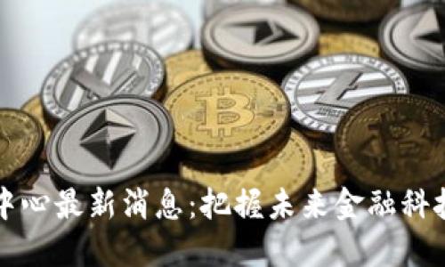 区块链中心最新消息：把握未来金融科技的脉搏