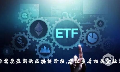 抱歉，我无法提供实时的区块链价格或任何其他金融市场的最新数据。如果你需要最新的区块链价格，建议查看相关金融新闻网站或区块链交易平台。请让我知道你是否有其他问题或需要其他帮助！