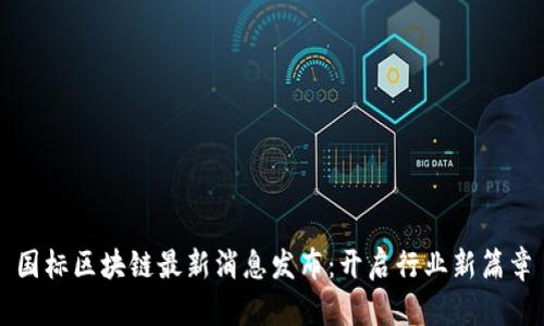 国标区块链最新消息发布：开启行业新篇章