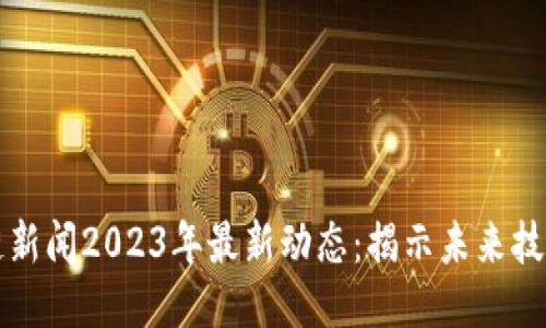 区块链新闻2023年最新动态：揭示未来技术趋势