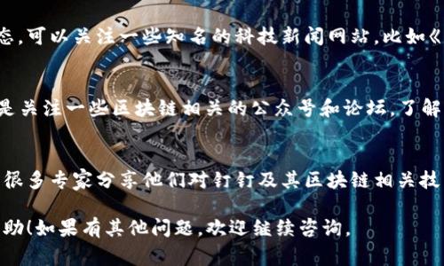在这里，我无法提供实时的更新或信息，但可以为你总结一些搜索钉钉区块链最新信息的常见渠道和方法。

### 1. 官方网站和发布平台
钉钉的官方网站及其相关的社交媒体账号通常会发布最新的产品新闻和功能更新。可以访问钉钉的官方网站（如阿里巴巴的钉钉页面），查看其最新的公告和新闻报道。

### 2. 新闻媒体和科技网站
许多科技媒体和新闻网站会报道有关钉钉及其区块链技术的最新动态。可以关注一些知名的科技新闻网站，比如《新浪科技》、《网易科技》、《36氪》等，搜索“钉钉 区块链”相关的信息。

### 3. 社交媒体和社区
你可以在微博、知乎、Reddit等社交平台上搜索钉钉相关的讨论，尤其是关注一些区块链相关的公众号和论坛，了解大家对钉钉最新进展的讨论和评论。

### 4. 行业论坛和会议
参加关于区块链和数字企业管理的相关会议或行业论坛，这里通常有很多专家分享他们对钉钉及其区块链相关技术的见解。

这四个渠道是获取钉钉区块链最新信息的有效方法。希望对你有所帮助！如果有其他问题，欢迎继续咨询。